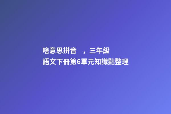 啥意思拼音，三年級語文下冊第6單元知識點整理